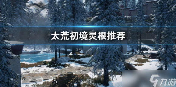 2025热门修仙游戏攻略：太荒初境灵根推荐，探索最佳灵根选择方案